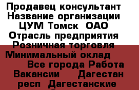 Продавец-консультант › Название организации ­ ЦУМ Томск, ОАО › Отрасль предприятия ­ Розничная торговля › Минимальный оклад ­ 20 000 - Все города Работа » Вакансии   . Дагестан респ.,Дагестанские Огни г.